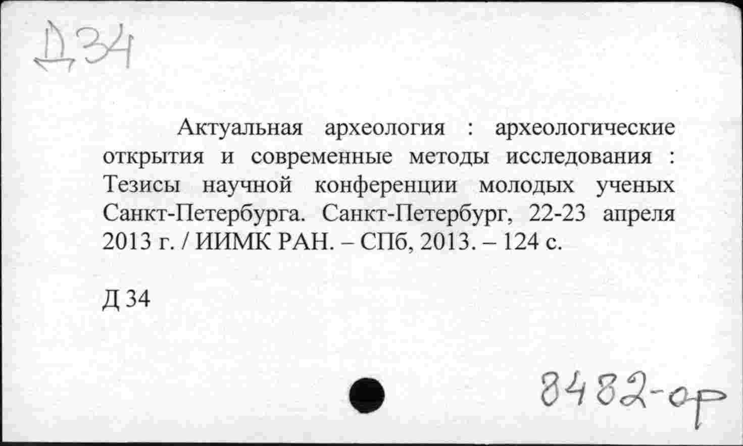 ﻿Актуальная археология : археологические открытия и современные методы исследования : Тезисы научной конференции молодых ученых Санкт-Петербурга. Санкт-Петербург, 22-23 апреля 2013 г. / ИИМК РАН. - СПб, 2013. - 124 с.
Д34